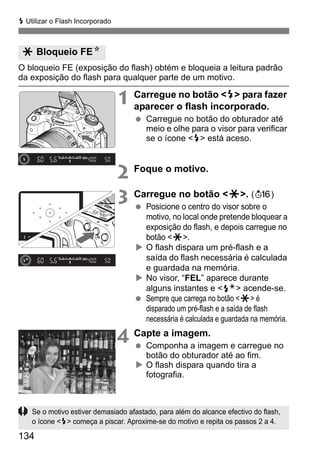 134
D Utilizar o Flash Incorporado
O bloqueio FE (exposição do flash) obtém e bloqueia a leitura padrão
da exposição do flash para qualquer parte de um motivo.
1 Carregue no botão <D> para fazer
aparecer o flash incorporado.
Carregue no botão do obturador até
meio e olhe para o visor para verificar
se o ícone <D> está aceso.
2 Foque o motivo.
3 Carregue no botão <A>. (8)
Posicione o centro do visor sobre o
motivo, no local onde pretende bloquear a
exposição do flash, e depois carregue no
botão <A>.
O flash dispara um pré-flash e a
saída do flash necessária é calculada
e guardada na memória.
No visor, “FEL” aparece durante
alguns instantes e <d> acende-se.
Sempre que carrega no botão <A> é
disparado um pré-flash e a saída de flash
necessária é calculada e guardada na memória.
4 Capte a imagem.
Componha a imagem e carregue no
botão do obturador até ao fim.
O flash dispara quando tira a
fotografia.
A Bloqueio FEN
Se o motivo estiver demasiado afastado, para além do alcance efectivo do flash,
o ícone <D> começa a piscar. Aproxime-se do motivo e repita os passos 2 a 4.
 