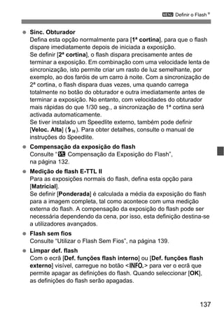 137
3 Definir o FlashN
Sinc. Obturador
Defina esta opção normalmente para [1ª cortina], para que o flash
dispare imediatamente depois de iniciada a exposição.
Se definir [2ª cortina], o flash dispara precisamente antes de
terminar a exposição. Em combinação com uma velocidade lenta de
sincronização, isto permite criar um rasto de luz semelhante, por
exemplo, ao dos faróis de um carro à noite. Com a sincronização de
2ª cortina, o flash dispara duas vezes, uma quando carrega
totalmente no botão do obturador e outra imediatamente antes de
terminar a exposição. No entanto, com velocidades do obturador
mais rápidas do que 1/30 seg., a sincronização de 1ª cortina será
activada automaticamente.
Se tiver instalado um Speedlite externo, também pode definir
[Veloc. Alta] (e). Para obter detalhes, consulte o manual de
instruções do Speedlite.
Compensação da exposição do flash
Consulte “y Compensação da Exposição do Flash”,
na página 132.
Medição de flash E-TTL II
Para as exposições normais do flash, defina esta opção para
[Matricial].
Se definir [Ponderada] é calculada a média da exposição do flash
para a imagem completa, tal como acontece com uma medição
externa do flash. A compensação da exposição do flash pode ser
necessária dependendo da cena, por isso, esta definição destina-se
a utilizadores avançados.
Flash sem fios
Consulte “Utilizar o Flash Sem Fios”, na página 139.
Limpar def. flash
Com o ecrã [Def. funções flash interno] ou [Def. funções flash
externo] visível, carregue no botão <B> para ver o ecrã que
permite apagar as definições do flash. Quando seleccionar [OK],
as definições do flash serão apagadas.
 