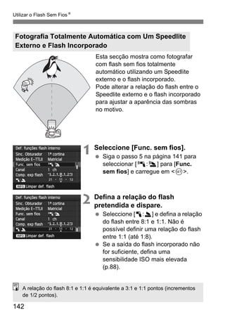 142
Utilizar o Flash Sem FiosN
Esta secção mostra como fotografar
com flash sem fios totalmente
automático utilizando um Speedlite
externo e o flash incorporado.
Pode alterar a relação do flash entre o
Speedlite externo e o flash incorporado
para ajustar a aparência das sombras
no motivo.
1 Seleccione [Func. sem fios].
Siga o passo 5 na página 141 para
seleccionar [0:3] para [Func.
sem fios] e carregue em <0>.
2 Defina a relação do flash
pretendida e dispare.
Seleccione [1:2] e defina a relação
do flash entre 8:1 e 1:1. Não é
possível definir uma relação do flash
entre 1:1 (até 1:8).
Se a saída do flash incorporado não
for suficiente, defina uma
sensibilidade ISO mais elevada
(p.88).
Fotografia Totalmente Automática com Um Speedlite
Externo e Flash Incorporado
A relação do flash 8:1 e 1:1 é equivalente a 3:1 e 1:1 pontos (incrementos
de 1/2 pontos).
 