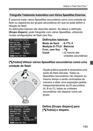 143
Utilizar o Flash Sem FiosN
É possível tratar vários Speedlites secundários como uma unidade de
flash ou separá-los por grupos secundários em que se pode definir a
relação do flash.
As definições básicas são descritas abaixo. Se alterar a definição
[Grupo disparo], pode fotografar com vários Speedlites, utilizando
muitas configurações de flash sem fios.
Definições básicas:
Modo de flash : E-TTL II
Medição E-TTLII : Matricial
Func. sem fios : 0
Canal : (O mesmo das
unidades secundárias)
[1Todos] Utilizar vários Speedlites secundários como uma
unidade de flash
Opção prática quando é necessária uma
saída de flash elevada. Todos os
Speedlites secundários vão disparar ao
mesmo tempo e serão controlados de
maneira a obter uma exposição padrão.
Independentemente da ID secundária
(A, B ou C), todas as unidades
secundárias vão disparar como um
grupo.
Defina [Grupo disparo] para
[1Todos] e dispare.
Fotografia Totalmente Automática com Vários Speedlites Externos
 