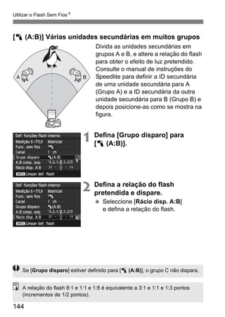 144
Utilizar o Flash Sem FiosN
[1 (A:B)] Várias unidades secundárias em muitos grupos
Divida as unidades secundárias em
grupos A e B, e altere a relação do flash
para obter o efeito de luz pretendido.
Consulte o manual de instruções do
Speedlite para definir a ID secundária
de uma unidade secundária para A
(Grupo A) e a ID secundária da outra
unidade secundária para B (Grupo B) e
depois posicione-as como se mostra na
figura.
1 Defina [Grupo disparo] para
[1 (A:B)].
2 Defina a relação do flash
pretendida e dispare.
Seleccione [Rácio disp. A:B]
e defina a relação do flash.
A B
Se [Grupo disparo] estiver definido para [1 (A:B)], o grupo C não dispara.
A relação do flash 8:1 e 1:1 e 1:8 é equivalente a 3:1 e 1:1 e 1:3 pontos
(incrementos de 1/2 pontos).
 
