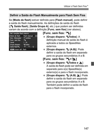 147
Utilizar o Flash Sem FiosN
Se [Modo de flash] estiver definido para [Flash manual], pode definir
a saída do flash manualmente. As definições de saída do flash
([1 Saída flash], [Saída Grupo A], etc.) que podem ser definidas
variam de acordo com a definição [Func. sem fios] (ver abaixo).
[Func. sem fios: 0]
[Grupo disparo: 1Todos]: A
definição manual de saída do flash é
aplicada a todos os Speedlites
externos.
[Grupo disparo: 1 (A:B)]: Pode
definir a saída do flash em separado
para os grupos secundários A e B.
[Func. sem fios: 0+3]
[Grupo disparo: 1Todos e 2]:
A saída do flash pode ser definida em
separado para o(s) Speedlite(s)
externo(s) e para o flash incorporado.
[Grupo disparo: 1 (A:B) 2]: Pode
definir a saída do flash em separado
para os grupos secundários A e B.
Também pode definir a saída de flash
para o flash incorporado.
Definir a Saída do Flash Manualmente para Flash Sem Fios
 
