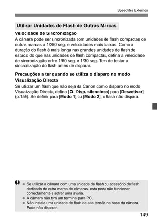 149
Speedlites Externos
Velocidade de Sincronização
A câmara pode ser sincronizada com unidades de flash compactas de
outras marcas a 1/250 seg. e velocidades mais baixas. Como a
duração do flash é mais longa nas grandes unidades de flash de
estúdio do que nas unidades de flash compactas, defina a velocidade
de sincronização entre 1/60 seg. e 1/30 seg. Tem de testar a
sincronização do flash antes de disparar.
Precauções a ter quando se utiliza o disparo no modo
Visualização Directa
Se utilizar um flash que não seja da Canon com o disparo no modo
Visualização Directa, defina [z Disp. silencioso] para [Desactivar]
(p.159). Se definir para [Modo 1] ou [Modo 2], o flash não dispara.
Utilizar Unidades de Flash de Outras Marcas
Se utilizar a câmara com uma unidade de flash ou acessório de flash
dedicado de outra marca de câmaras, esta pode não funcionar
correctamente e sofrer uma avaria.
A câmara não tem um terminal para PC.
Não instale uma unidade de flash de alta tensão na base da câmara.
Pode não disparar.
 