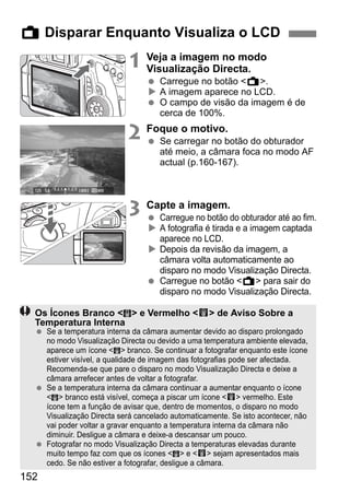 152
1 Veja a imagem no modo
Visualização Directa.
Carregue no botão <A>.
A imagem aparece no LCD.
O campo de visão da imagem é de
cerca de 100%.
2 Foque o motivo.
Se carregar no botão do obturador
até meio, a câmara foca no modo AF
actual (p.160-167).
3 Capte a imagem.
Carregue no botão do obturador até ao fim.
A fotografia é tirada e a imagem captada
aparece no LCD.
Depois da revisão da imagem, a
câmara volta automaticamente ao
disparo no modo Visualização Directa.
Carregue no botão <A> para sair do
disparo no modo Visualização Directa.
A Disparar Enquanto Visualiza o LCD
Os Ícones Branco < > e Vermelho <E> de Aviso Sobre a
Temperatura Interna
Se a temperatura interna da câmara aumentar devido ao disparo prolongado
no modo Visualização Directa ou devido a uma temperatura ambiente elevada,
aparece um ícone < > branco. Se continuar a fotografar enquanto este ícone
estiver visível, a qualidade de imagem das fotografias pode ser afectada.
Recomenda-se que pare o disparo no modo Visualização Directa e deixe a
câmara arrefecer antes de voltar a fotografar.
Se a temperatura interna da câmara continuar a aumentar enquanto o ícone
< > branco está visível, começa a piscar um ícone <E> vermelho. Este
ícone tem a função de avisar que, dentro de momentos, o disparo no modo
Visualização Directa será cancelado automaticamente. Se isto acontecer, não
vai poder voltar a gravar enquanto a temperatura interna da câmara não
diminuir. Desligue a câmara e deixe-a descansar um pouco.
Fotografar no modo Visualização Directa a temperaturas elevadas durante
muito tempo faz com que os ícones < > e <E> sejam apresentados mais
cedo. Se não estiver a fotografar, desligue a câmara.
 
