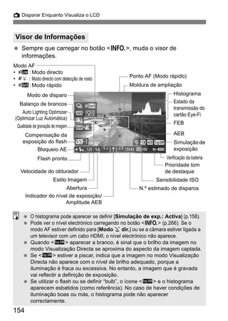 154
A Disparar Enquanto Visualiza o LCD
Sempre que carregar no botão <B>, muda o visor de
informações.
Visor de Informações
Moldura de ampliação
Sensibilidade ISO
N.º estimado de disparos
Indicador do nível de exposição/
Amplitude AEB
Abertura
Velocidade do obturador
Estilo Imagem
Verificação da bateria
Simulaçãode
exposição
Modo de disparo
Balanço de brancos
Compensação da
exposição do flash
Modo AF
• d: Modo directo
• c : Modo directo com detecção de rosto
• f: Modo rápido
Ponto AF (Modo rápido)
FEB
AEB
Prioridade tom
de destaque
Histograma
Qualidade de gravação de imagem
Bloqueio AE
Flash pronto
Auto Lighting Optimizer
(Optimizar Luz Automática)
Estado da
transmissão do
cartão Eye-Fi
O histograma pode aparecer se definir [Simulação de exp.: Activa] (p.158).
Pode ver o nível electrónico carregando no botão <B> (p.266). Se o
modo AF estiver definido para [Modo u dir.] ou se a câmara estiver ligada a
um televisor com um cabo HDMI, o nível electrónico não aparece.
Quando <g> aparecer a branco, é sinal que o brilho da imagem no
modo Visualização Directa se aproxima do aspecto da imagem captada.
Se <g> estiver a piscar, indica que a imagem no modo Visualização
Directa não aparece com o nível de brilho adequado, porque a
iluminação é fraca ou excessiva. No entanto, a imagem que é gravada
vai reflectir a definição de exposição.
Se utilizar o flash ou se definir “bulb”, o ícone <g> e o histograma
aparecem esbatidos (como referência). No caso de haver condições de
iluminação boas ou más, o histograma pode não aparecer
correctamente.
 