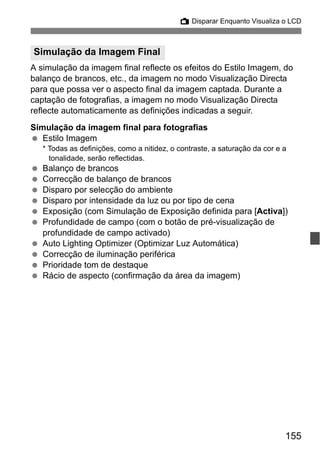 155
A Disparar Enquanto Visualiza o LCD
A simulação da imagem final reflecte os efeitos do Estilo Imagem, do
balanço de brancos, etc., da imagem no modo Visualização Directa
para que possa ver o aspecto final da imagem captada. Durante a
captação de fotografias, a imagem no modo Visualização Directa
reflecte automaticamente as definições indicadas a seguir.
Simulação da imagem final para fotografias
Estilo Imagem
* Todas as definições, como a nitidez, o contraste, a saturação da cor e a
tonalidade, serão reflectidas.
Balanço de brancos
Correcção de balanço de brancos
Disparo por selecção do ambiente
Disparo por intensidade da luz ou por tipo de cena
Exposição (com Simulação de Exposição definida para [Activa])
Profundidade de campo (com o botão de pré-visualização de
profundidade de campo activado)
Auto Lighting Optimizer (Optimizar Luz Automática)
Correcção de iluminação periférica
Prioridade tom de destaque
Rácio de aspecto (confirmação da área da imagem)
Simulação da Imagem Final
 