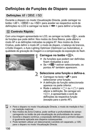 156
Durante o disparo no modo Visualização Directa, pode carregar no
botão <f>, <R> ou <i> para aceder ao respectivo ecrã de
definições no LCD e carregar na tecla <U> para definir a função.
Com uma imagem apresentada no LCD, se carregar no botão <Q>, acede
às funções que pode definir. Nos modos da Zona Básica, pode alterar o
modo AF e as definições indicadas na página 67. Nos modos da Zona
Criativa, pode definir o modo AF, o modo de disparo, o balanço de brancos,
o Estilo Imagem, o Auto Lighting Optimizer (Optimizar Luz Automática), a
qualidade de gravação de imagem e a compensação da exposição do flash.
1 Carregue no botão <Q>.
As funções que podem ser definidas
ficam realçadas a azul.
Se <f> estiver seleccionado, os
pontos AF também aparecem.
2 Seleccione uma função e defina-a.
Carregue na tecla <V> para
seleccionar uma função.
A definição da função seleccionada
aparece na parte inferior.
Rode o selector <5> ou <6> para
alterar a definição. Se carregar em
<0>, é apresentado o ecrã de
definições da respectiva função
(excepto para o ponto AF).
Definições de Funções de Disparo
Definições f / R / i
Q Controlo Rápido
Para o disparo no modo Visualização Directa, o modo de medição é fixo
na medição matricial.
Nos modos da Zona Criativa, pode verificar a profundidade de campo
carregando no botão de pré-visualização de profundidade de campo.
Durante o disparo contínuo, a exposição definida para o primeiro disparo
é igualmente aplicada aos disparos subsequentes.
Pode também utilizar um telecomando (vendido em separado, p.126)
para o disparo no modo Visualização Directa.
 
