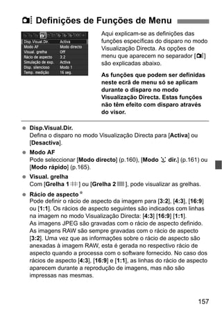 157
Aqui explicam-se as definições das
funções específicas do disparo no modo
Visualização Directa. As opções de
menu que aparecem no separador [z]
são explicadas abaixo.
As funções que podem ser definidas
neste ecrã de menu só se aplicam
durante o disparo no modo
Visualização Directa. Estas funções
não têm efeito com disparo através
do visor.
Disp.Visual.Dir.
Defina o disparo no modo Visualização Directa para [Activa] ou
[Desactiva].
Modo AF
Pode seleccionar [Modo directo] (p.160), [Modo u dir.] (p.161) ou
[Modo rápido] (p.165).
Visual. grelha
Com [Grelha 1l] ou [Grelha 2m], pode visualizar as grelhas.
Rácio de aspectoN
Pode definir o rácio de aspecto da imagem para [3:2], [4:3], [16:9]
ou [1:1]. Os rácios de aspecto seguintes são indicados com linhas
na imagem no modo Visualização Directa: [4:3] [16:9] [1:1].
As imagens JPEG são gravadas com o rácio de aspecto definido.
As imagens RAW são sempre gravadas com o rácio de aspecto
[3:2]. Uma vez que as informações sobre o rácio de aspecto são
anexadas à imagem RAW, esta é gerada no respectivo rácio de
aspecto quando a processa com o software fornecido. No caso dos
rácios de aspecto [4:3], [16:9] e [1:1], as linhas do rácio de aspecto
aparecem durante a reprodução de imagens, mas não são
impressas nas mesmas.
z Definições de Funções de Menu
 