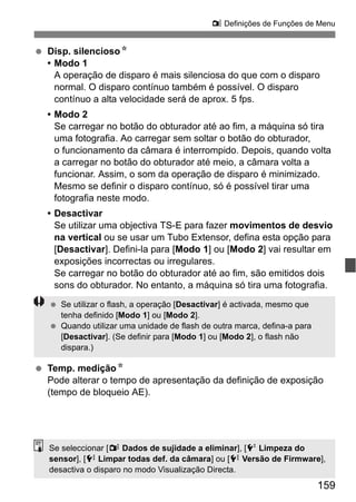 159
z Definições de Funções de Menu
Disp. silenciosoN
• Modo 1
A operação de disparo é mais silenciosa do que com o disparo
normal. O disparo contínuo também é possível. O disparo
contínuo a alta velocidade será de aprox. 5 fps.
• Modo 2
Se carregar no botão do obturador até ao fim, a máquina só tira
uma fotografia. Ao carregar sem soltar o botão do obturador,
o funcionamento da câmara é interrompido. Depois, quando volta
a carregar no botão do obturador até meio, a câmara volta a
funcionar. Assim, o som da operação de disparo é minimizado.
Mesmo se definir o disparo contínuo, só é possível tirar uma
fotografia neste modo.
• Desactivar
Se utilizar uma objectiva TS-E para fazer movimentos de desvio
na vertical ou se usar um Tubo Extensor, defina esta opção para
[Desactivar]. Defini-la para [Modo 1] ou [Modo 2] vai resultar em
exposições incorrectas ou irregulares.
Se carregar no botão do obturador até ao fim, são emitidos dois
sons do obturador. No entanto, a máquina só tira uma fotografia.
Temp. mediçãoN
Pode alterar o tempo de apresentação da definição de exposição
(tempo de bloqueio AE).
Se utilizar o flash, a operação [Desactivar] é activada, mesmo que
tenha definido [Modo 1] ou [Modo 2].
Quando utilizar uma unidade de flash de outra marca, defina-a para
[Desactivar]. (Se definir para [Modo 1] ou [Modo 2], o flash não
dispara.)
Se seleccionar [y Dados de sujidade a eliminar], [6 Limpeza do
sensor], [7 Limpar todas def. da câmara] ou [7 Versão de Firmware],
desactiva o disparo no modo Visualização Directa.
 