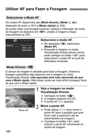 160
Os modos AF disponíveis são [Modo directo], [Modo u dir.]
(detecção de rosto, p.161) e [Modo rápido] (p.165).
Se quiser obter uma focagem precisa, coloque o interruptor de modo
da focagem da objectiva em <MF>, amplie a imagem e foque
manualmente (p.167).
Seleccione o modo AF.
No separador [z], seleccione
[Modo AF].
Enquanto a imagem no modo
Visualização Directa estiver visível,
pode carregar no botão <f> para
seleccionar o modo AF no ecrã de
definições mostrado.
O sensor de imagem é utilizado para fazer a focagem. Embora a
focagem automática seja possível com a imagem no modo
Visualização Directa, esta operação será mais demorada do que
com o Modo rápido. Além disso, pode ser mais difícil conseguir focar
do que com o Modo rápido.
1 Veja a imagem no modo
Visualização Directa.
Carregue no botão <A>.
A imagem aparece no LCD.
O ponto AF < > aparece.
2 Mova o ponto AF.
Pode utilizar <9> para mover o
ponto AF para a posição que quer
focar (não é possível ir até às
extremidades da imagem).
Carregue no botão <L>, para
colocar o ponto AF novamente no
centro da imagem.
Utilizar AF para Fazer a Focagem
Seleccionar o Modo AF
Modo Directo: d
Ponto AF
 
