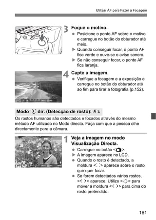 161
Utilizar AF para Fazer a Focagem
3 Foque o motivo.
Posicione o ponto AF sobre o motivo
e carregue no botão do obturador até
meio.
Quando conseguir focar, o ponto AF
fica verde e ouve-se o aviso sonoro.
Se não conseguir focar, o ponto AF
fica laranja.
4 Capte a imagem.
Verifique a focagem e a exposição e
carregue no botão do obturador até
ao fim para tirar a fotografia (p.152).
Os rostos humanos são detectados e focados através do mesmo
método AF utilizado no Modo directo. Faça com que a pessoa olhe
directamente para a câmara.
1 Veja a imagem no modo
Visualização Directa.
Carregue no botão <A>.
A imagem aparece no LCD.
Quando o rosto é detectado, a
moldura <p> aparece sobre o rosto
que quer focar.
Se forem detectados vários rostos,
<q> aparece. Utilize <9> para
mover a moldura <q> para cima do
rosto pretendido.
Modo u dir. (Detecção de rosto): c
 