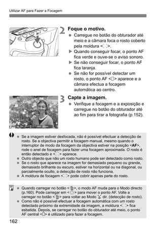 162
Utilizar AF para Fazer a Focagem
2 Foque o motivo.
Carregue no botão do obturador até
meio e a câmara foca o rosto coberto
pela moldura <p>.
Quando conseguir focar, o ponto AF
fica verde e ouve-se o aviso sonoro.
Se não conseguir focar, o ponto AF
fica laranja.
Se não for possível detectar um
rosto, o ponto AF < > aparece e a
câmara efectua a focagem
automática ao centro.
3 Capte a imagem.
Verifique a focagem e a exposição e
carregue no botão do obturador até
ao fim para tirar a fotografia (p.152).
Se a imagem estiver desfocada, não é possível efectuar a detecção de
rosto. Se a objectiva permitir a focagem manual, mesmo quando o
interruptor de modo da focagem da objectiva estiver na posição <AF>,
rode o anel de focagem para fazer uma focagem aproximada. O rosto é
então detectado e <p> aparece.
Outro objecto que não um rosto humano pode ser detectado como rosto.
Se o rosto que aparece na imagem for demasiado pequeno ou grande,
demasiado brilhante ou escuro, estiver na horizontal ou na diagonal, ou
parcialmente oculto, a detecção de rosto não funciona.
A moldura de focagem <p> pode cobrir apenas parte do rosto.
Quando carregar no botão <L>, o modo AF muda para o Modo directo
(p.160). Pode carregar em <9> para mover o ponto AF. Volte a
carregar no botão <L> para voltar ao Modo u dir. (detecção de rosto).
Como não é possível efectuar a focagem automática com um rosto
detectado próximo da extremidade da imagem, a moldura <p> fica
esbatida. Depois, se carregar no botão do obturador até meio, o ponto
AF central < > é utilizado para fazer a focagem.
 