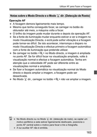 163
Utilizar AF para Fazer a Focagem
Operação AF
A focagem demora ligeiramente mais tempo.
Mesmo que tenha conseguido focar, se carregar no botão do
obturador até meio, a máquina volta a focar.
O brilho da imagem pode mudar durante e depois da operação AF.
Se a fonte de iluminação mudar enquanto estiver a ver a imagem no
modo Visualização Directa, o ecrã pode sofrer vibração e a focagem
pode tornar-se difícil. Se isto acontecer, interrompa o disparo no
modo Visualização Directa e efectue primeiro a focagem automática
com a fonte de iluminação que pretende utilizar.
Se carregar no botão <u> no Modo directo, a imagem é ampliada
no ponto AF. Se for difícil focar na visualização ampliada, volte à
visualização normal e efectue a focagem automática. Tenha em
atenção que a velocidade AF pode ser diferente entre as
visualizações normal e ampliada.
Se fizer a focagem automática na visualização normal do Modo
directo e depois ampliar a imagem, a focagem pode ser
desactivada.
No Modo u dir., carregar no botão <u> não vai ampliar a imagem.
Notas sobre o Modo Directo e o Modo u dir. (Detecção de Rosto)
No Modo directo ou no Modo u dir. (detecção de rosto), se captar um
motivo periférico e este estiver ligeiramente desfocado, posicione o
ponto AF central sobre o motivo para focar e tire a fotografia.
A luz auxiliar AF não é emitida.
 