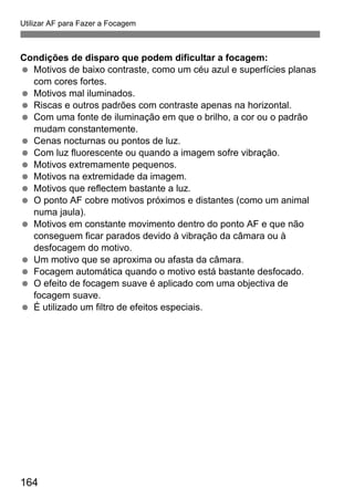 164
Utilizar AF para Fazer a Focagem
Condições de disparo que podem dificultar a focagem:
Motivos de baixo contraste, como um céu azul e superfícies planas
com cores fortes.
Motivos mal iluminados.
Riscas e outros padrões com contraste apenas na horizontal.
Com uma fonte de iluminação em que o brilho, a cor ou o padrão
mudam constantemente.
Cenas nocturnas ou pontos de luz.
Com luz fluorescente ou quando a imagem sofre vibração.
Motivos extremamente pequenos.
Motivos na extremidade da imagem.
Motivos que reflectem bastante a luz.
O ponto AF cobre motivos próximos e distantes (como um animal
numa jaula).
Motivos em constante movimento dentro do ponto AF e que não
conseguem ficar parados devido à vibração da câmara ou à
desfocagem do motivo.
Um motivo que se aproxima ou afasta da câmara.
Focagem automática quando o motivo está bastante desfocado.
O efeito de focagem suave é aplicado com uma objectiva de
focagem suave.
É utilizado um filtro de efeitos especiais.
 