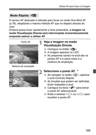 165
Utilizar AF para Fazer a Focagem
O sensor AF dedicado é utilizado para focar no modo One-Shot AF
(p.76), adoptando o mesmo método AF que no disparo através do
visor.
Embora possa focar rapidamente a área pretendida, a imagem no
modo Visualização Directa será interrompida momentaneamente
enquanto estiver a utilizar AF.
1 Veja a imagem no modo
Visualização Directa.
Carregue no botão <A>.
A imagem aparece no LCD.
As pequenas caixas no ecrã são os
pontos AF e a caixa maior é a
moldura de ampliação.
2 Seleccione o ponto AF. N
Se carregar no botão <Q>, aparece
o ecrã Controlo Rápido.
As funções que podem ser definidas
ficam realçadas a azul.
Carregue na tecla <V> para tornar
o ponto AF seleccionável.
Rode o selector <5> ou <6> para
escolher o ponto AF.
Modo Rápido: f
Ponto AF
Moldura de ampliação
 
