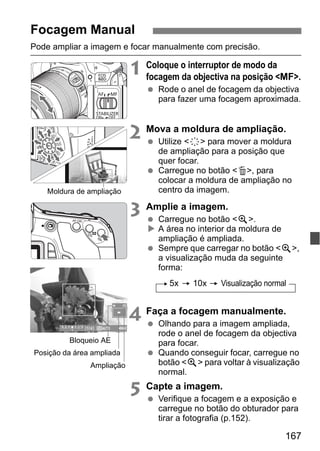 167
Pode ampliar a imagem e focar manualmente com precisão.
1 Coloque o interruptor de modo da
focagem da objectiva na posição <MF>.
Rode o anel de focagem da objectiva
para fazer uma focagem aproximada.
2 Mova a moldura de ampliação.
Utilize <9> para mover a moldura
de ampliação para a posição que
quer focar.
Carregue no botão <L>, para
colocar a moldura de ampliação no
centro da imagem.
3 Amplie a imagem.
Carregue no botão <u>.
A área no interior da moldura de
ampliação é ampliada.
Sempre que carregar no botão <u>,
a visualização muda da seguinte
forma:
4 Faça a focagem manualmente.
Olhando para a imagem ampliada,
rode o anel de focagem da objectiva
para focar.
Quando conseguir focar, carregue no
botão <u> para voltar à visualização
normal.
5 Capte a imagem.
Verifique a focagem e a exposição e
carregue no botão do obturador para
tirar a fotografia (p.152).
Focagem Manual
Moldura de ampliação
Bloqueio AE
Posição da área ampliada
Ampliação
5x 10x Visualização normal
 