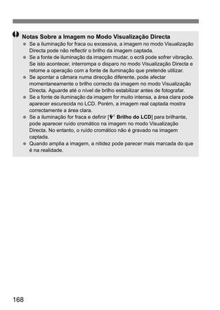 168
Notas Sobre a Imagem no Modo Visualização Directa
Se a iluminação for fraca ou excessiva, a imagem no modo Visualização
Directa pode não reflectir o brilho da imagem captada.
Se a fonte de iluminação da imagem mudar, o ecrã pode sofrer vibração.
Se isto acontecer, interrompa o disparo no modo Visualização Directa e
retome a operação com a fonte de iluminação que pretende utilizar.
Se apontar a câmara numa direcção diferente, pode afectar
momentaneamente o brilho correcto da imagem no modo Visualização
Directa. Aguarde até o nível de brilho estabilizar antes de fotografar.
Se a fonte de iluminação da imagem for muito intensa, a área clara pode
aparecer escurecida no LCD. Porém, a imagem real captada mostra
correctamente a área clara.
Se a iluminação for fraca e definir [6 Brilho do LCD] para brilhante,
pode aparecer ruído cromático na imagem no modo Visualização
Directa. No entanto, o ruído cromático não é gravado na imagem
captada.
Quando amplia a imagem, a nitidez pode parecer mais marcada do que
é na realidade.
 