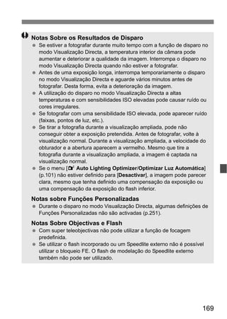 169
Notas Sobre os Resultados de Disparo
Se estiver a fotografar durante muito tempo com a função de disparo no
modo Visualização Directa, a temperatura interior da câmara pode
aumentar e deteriorar a qualidade da imagem. Interrompa o disparo no
modo Visualização Directa quando não estiver a fotografar.
Antes de uma exposição longa, interrompa temporariamente o disparo
no modo Visualização Directa e aguarde vários minutos antes de
fotografar. Desta forma, evita a deterioração da imagem.
A utilização do disparo no modo Visualização Directa a altas
temperaturas e com sensibilidades ISO elevadas pode causar ruído ou
cores irregulares.
Se fotografar com uma sensibilidade ISO elevada, pode aparecer ruído
(faixas, pontos de luz, etc.).
Se tirar a fotografia durante a visualização ampliada, pode não
conseguir obter a exposição pretendida. Antes de fotografar, volte à
visualização normal. Durante a visualização ampliada, a velocidade do
obturador e a abertura aparecem a vermelho. Mesmo que tire a
fotografia durante a visualização ampliada, a imagem é captada na
visualização normal.
Se o menu [2 Auto Lighting Optimizer/Optimizar Luz Automática]
(p.101) não estiver definido para [Desactivar], a imagem pode parecer
clara, mesmo que tenha definido uma compensação da exposição ou
uma compensação da exposição do flash inferior.
Notas sobre Funções Personalizadas
Durante o disparo no modo Visualização Directa, algumas definições de
Funções Personalizadas não são activadas (p.251).
Notas Sobre Objectivas e Flash
Com super teleobjectivas não pode utilizar a função de focagem
predefinida.
Se utilizar o flash incorporado ou um Speedlite externo não é possível
utilizar o bloqueio FE. O flash de modelação do Speedlite externo
também não pode ser utilizado.
 
