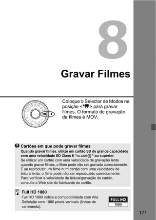 171
8Gravar Filmes
Coloque o Selector de Modos na
posição <k> para gravar
filmes. O formato de gravação
de filmes é MOV.
Cartões em que pode gravar filmes
Quando gravar filmes, utilize um cartão SD de grande capacidade
com uma velocidade SD Class 6 “ ” ou superior.
Se utilizar um cartão com uma velocidade de gravação lenta
quando gravar filmes, o filme pode não ser gravado correctamente.
E se reproduzir um filme num cartão com uma velocidade de
leitura lenta, o filme pode não ser reproduzido correctamente.
Para verificar a velocidade de leitura/gravação do cartão,
consulte o Web site do fabricante do cartão.
Full HD 1080
Full HD 1080 indica a compatibilidade com Alta
Definição com 1080 pixels verticais (linhas de
varrimento).
 
