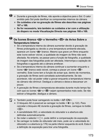 173
k Gravar Filmes
Durante a gravação de filmes, não aponte a objectiva para o Sol. O calor
emitido pelo Sol pode danificar os componentes internos da câmara.
Os cuidados a ter na gravação de filmes são descritos nas páginas
187 e 188.
Se for necessário, leia também os cuidados a ter com a utilização
do disparo no modo Visualização Directa nas páginas 168 e 169.
Os Ícones Branco < > e Vermelho <E> de Aviso Sobre a
Temperatura Interna
Se a temperatura interna da câmara aumentar devido à gravação de
filmes prolongada ou devido a uma temperatura ambiente elevada,
aparece um ícone < > branco. Mesmo que grave um filme enquanto
este ícone estiver visível, a qualidade de imagem do filme não será
afectada. No entanto, se passar para a função de fotografia, a qualidade
de imagem das fotografias pode ser afectada. Interrompa a captação de
fotografias e aguarde até a câmara arrefecer.
Se a temperatura interna da câmara continuar a aumentar enquanto o
ícone < > branco está visível, começa a piscar um ícone <E>
vermelho. Este ícone tem a função de avisar que, dentro de momentos,
a gravação de filmes será cancelada automaticamente. Se isto
acontecer, não vai poder voltar a gravar enquanto a temperatura interna
da câmara não diminuir. Desligue a câmara e deixe-a descansar um
pouco.
A gravação de filmes a temperaturas elevadas durante muito tempo faz
com que os ícones < > e <E> sejam apresentados mais cedo. Se não
estiver a fotografar, desligue a câmara.
Também pode focar carregando no botão <p>.
O bloqueio AE é possível se carregar no botão <A> (p.122). Para
cancelar o bloqueio AE durante a gravação de filmes, carregue no botão
<S>.
A sensibilidade ISO, a velocidade do obturador e a abertura são
definidas automaticamente.
Se rodar o selector <5>, pode definir a compensação da exposição.
Se carregar no botão do obturador até meio, pode ver a velocidade do
obturador e a abertura (p.176) na parte inferior esquerda do ecrã. Esta é
a definição de exposição para tirar uma fotografia.
 