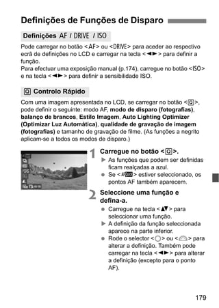 179
Pode carregar no botão <f> ou <R> para aceder ao respectivo
ecrã de definições no LCD e carregar na tecla <U> para definir a
função.
Para efectuar uma exposição manual (p.174), carregue no botão <i>
e na tecla <U> para definir a sensibilidade ISO.
Com uma imagem apresentada no LCD, se carregar no botão <Q>,
pode definir o seguinte: modo AF, modo de disparo (fotografias),
balanço de brancos, Estilo Imagem, Auto Lighting Optimizer
(Optimizar Luz Automática), qualidade de gravação de imagem
(fotografias) e tamanho de gravação de filme. (As funções a negrito
aplicam-se a todos os modos de disparo.)
1 Carregue no botão <Q>.
As funções que podem ser definidas
ficam realçadas a azul.
Se <f> estiver seleccionado, os
pontos AF também aparecem.
2 Seleccione uma função e
defina-a.
Carregue na tecla <V> para
seleccionar uma função.
A definição da função seleccionada
aparece na parte inferior.
Rode o selector <5> ou <6> para
alterar a definição. Também pode
carregar na tecla <U> para alterar
a definição (excepto para o ponto
AF).
Definições de Funções de Disparo
Definições f / R / i
Q Controlo Rápido
 