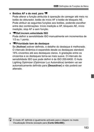 183
3 Definições de Funções de Menu
Botões AF e de med. para k
Pode alterar a função atribuída à operação de carregar até meio no
botão do obturador, botão de início AF e botão de bloqueio AE.
Pode atribuir as seguintes funções aos botões, podendo escolher
entre dez combinações: Início medição e AF, bloqueio AE, início
medição, stop AF e sem função.
kDef.increm.velocidade ISO
Pode definir a sensibilidade ISO manualmente em incrementos de
1/3 ou 1 ponto.
kPrioridade tom de destaque
Se [Activar] estiver definido, o detalhe do destaque é melhorado.
O intervalo dinâmico é expandido desde os destaques standard
18% cinzentos até aos destaques claros. A gradação entre os
cinzentos e os destaques torna-se mais suave. O intervalo da
sensibilidade ISO que pode definir é de ISO 200-6400. O Auto
Lighting Optimizer (Optimizar Luz Automática) também vai ser
automaticamente definido para [Desactivar] e não poderá ser
alterado.
O modo AF definido é igualmente activado para o disparo no modo
Visualização Directa (excepto para [Corte 640x480]).
 