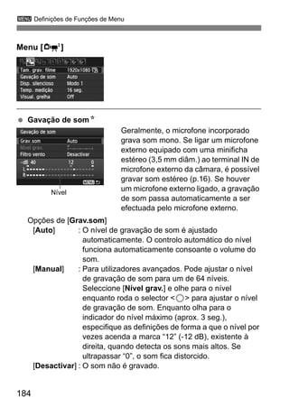 184
3 Definições de Funções de Menu
Menu [o]
Gavação de somN
Geralmente, o microfone incorporado
grava som mono. Se ligar um microfone
externo equipado com uma minificha
estéreo (3,5 mm diâm.) ao terminal IN de
microfone externo da câmara, é possível
gravar som estéreo (p.16). Se houver
um microfone externo ligado, a gravação
de som passa automaticamente a ser
efectuada pelo microfone externo.
Opções de [Grav.som]
[Auto] : O nível de gravação de som é ajustado
automaticamente. O controlo automático do nível
funciona automaticamente consoante o volume do
som.
[Manual] : Para utilizadores avançados. Pode ajustar o nível
de gravação de som para um de 64 níveis.
Seleccione [Nível grav.] e olhe para o nível
enquanto roda o selector <5> para ajustar o nível
de gravação de som. Enquanto olha para o
indicador do nível máximo (aprox. 3 seg.),
especifique as definições de forma a que o nível por
vezes acenda a marca “12” (-12 dB), existente à
direita, quando detecta os sons mais altos. Se
ultrapassar “0”, o som fica distorcido.
[Desactivar] : O som não é gravado.
Nível
 