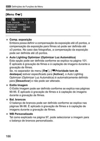 186
3 Definições de Funções de Menu
[Menu Z]
Comp. exposição
Embora possa definir a compensação da exposição até ±5 pontos, a
compensação da exposição para filmes só pode ser definida até
±3 pontos. No caso das fotografias, a compensação da exposição
pode ser definida até ±5 pontos.
Auto Lighting Optimizer (Optimizar Luz Automática)
Esta opção pode ser definida conforme se explica na página 101.
É aplicado à gravação de filmes e à captação de imagens durante a
gravação de filmes.
Se, no separador de menu [n], [kPrioridade tom de
destaque] estiver especificado para [Activar], o Auto Lighting
Optimizer (Optimizar Luz Automática) é automaticamente definido
para [Desactivar] e não pode ser alterado.
Estilo Imagem
O Estilo Imagem pode ser definido conforme se explica nas páginas
90-95. É aplicado à gravação de filmes e à captação de imagens
durante a gravação de filmes.
Bal. brancos
O balanço de brancos pode ser definido conforme se explica nas
páginas 96-98. É aplicado à gravação de filmes e à captação de
imagens durante a gravação de filmes.
WB Personalizado
Tal como explicado na página 97, pode seleccionar a imagem para
o balanço de brancos personalizado.
 
