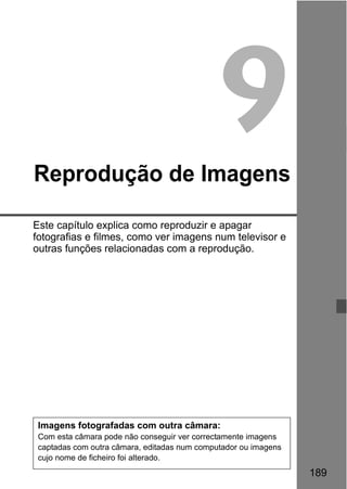 189
9Reprodução de Imagens
Este capítulo explica como reproduzir e apagar
fotografias e filmes, como ver imagens num televisor e
outras funções relacionadas com a reprodução.
Imagens fotografadas com outra câmara:
Com esta câmara pode não conseguir ver correctamente imagens
captadas com outra câmara, editadas num computador ou imagens
cujo nome de ficheiro foi alterado.
 