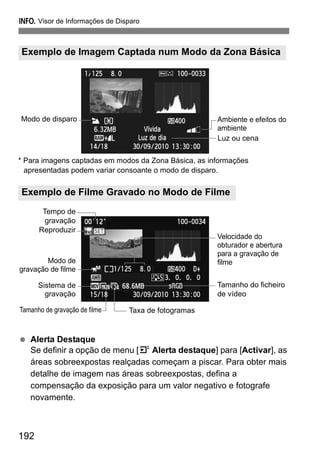 192
B Visor de Informações de Disparo
* Para imagens captadas em modos da Zona Básica, as informações
apresentadas podem variar consoante o modo de disparo.
Alerta Destaque
Se definir a opção de menu [4 Alerta destaque] para [Activar], as
áreas sobreexpostas realçadas começam a piscar. Para obter mais
detalhe de imagem nas áreas sobreexpostas, defina a
compensação da exposição para um valor negativo e fotografe
novamente.
Exemplo de Imagem Captada num Modo da Zona Básica
Exemplo de Filme Gravado no Modo de Filme
Ambiente e efeitos do
ambiente
Luz ou cena
Modo de disparo
Modo de
gravação de filme
Tamanho do ficheiro
de vídeo
Sistema de
gravação
Velocidade do
obturador e abertura
para a gravação de
filme
Taxa de fotogramasTamanho de gravação de filme
Tempo de
gravação
Reproduzir
 