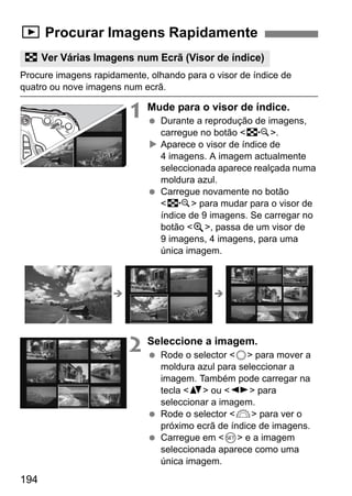 194
Procure imagens rapidamente, olhando para o visor de índice de
quatro ou nove imagens num ecrã.
1 Mude para o visor de índice.
Durante a reprodução de imagens,
carregue no botão <I>.
Aparece o visor de índice de
4 imagens. A imagem actualmente
seleccionada aparece realçada numa
moldura azul.
Carregue novamente no botão
<I> para mudar para o visor de
índice de 9 imagens. Se carregar no
botão <u>, passa de um visor de
9 imagens, 4 imagens, para uma
única imagem.
2 Seleccione a imagem.
Rode o selector <5> para mover a
moldura azul para seleccionar a
imagem. Também pode carregar na
tecla <V> ou <U> para
seleccionar a imagem.
Rode o selector <6> para ver o
próximo ecrã de índice de imagens.
Carregue em <0> e a imagem
seleccionada aparece como uma
única imagem.
x Procurar Imagens Rapidamente
H Ver Várias Imagens num Ecrã (Visor de índice)
 