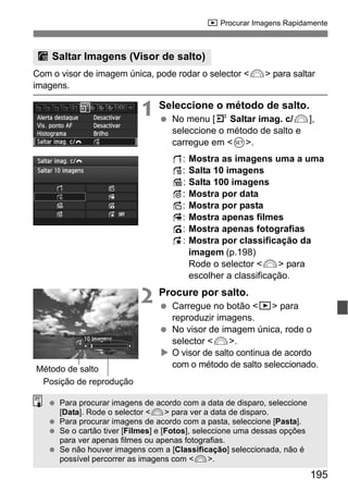 195
x Procurar Imagens Rapidamente
Com o visor de imagem única, pode rodar o selector <6> para saltar
imagens.
1 Seleccione o método de salto.
No menu [4 Saltar imag. c/6],
seleccione o método de salto e
carregue em <0>.
d: Mostra as imagens uma a uma
e: Salta 10 imagens
f: Salta 100 imagens
g: Mostra por data
h: Mostra por pasta
i: Mostra apenas filmes
j: Mostra apenas fotografias
k: Mostra por classificação da
imagem (p.198)
Rode o selector <6> para
escolher a classificação.
2 Procure por salto.
Carregue no botão <x> para
reproduzir imagens.
No visor de imagem única, rode o
selector <6>.
O visor de salto continua de acordo
com o método de salto seleccionado.
I Saltar Imagens (Visor de salto)
Posição de reprodução
Método de salto
Para procurar imagens de acordo com a data de disparo, seleccione
[Data]. Rode o selector <6> para ver a data de disparo.
Para procurar imagens de acordo com a pasta, seleccione [Pasta].
Se o cartão tiver [Filmes] e [Fotos], seleccione uma dessas opções
para ver apenas filmes ou apenas fotografias.
Se não houver imagens com a [Classificação] seleccionada, não é
possível percorrer as imagens com <6>.
 