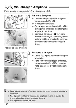 196
Pode ampliar a imagem de 1,5 a 10 vezes no LCD.
1 Amplie a imagem.
Durante a reprodução de imagens,
carregue no botão <u>.
A imagem é ampliada.
Se carregar sem soltar o botão <u>,
a imagem é ampliada até alcançar a
ampliação máxima.
Carregue no botão <I> para
reduzir a ampliação. Se carregar sem
soltar o botão, a ampliação continua
a diminuir até ao visor de imagem
única.
2 Percorra a imagem.
Utilize <9> para percorrer a imagem
ampliada.
Para sair da visualização ampliada,
carregue no botão <x> para que
volte a aparecer o visor de imagem
única.
u/y Visualização Ampliada
Posição da área ampliada
Pode rodar o selector <5> para ver outra imagem enquanto mantém a
ampliação.
Não é possível utilizar a visualização ampliada durante a revisão de
imagens imediatamente a seguir ao disparo.
Não é possível ampliar um filme.
 