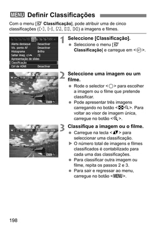 198
Com o menu [4 Classificação], pode atribuir uma de cinco
classificações (l, m, n, o, p) a imagens e filmes.
1 Seleccione [Classificação].
Seleccione o menu [4
Classificação] e carregue em <0>.
2 Seleccione uma imagem ou um
filme.
Rode o selector <5> para escolher
a imagem ou o filme que pretende
classificar.
Pode apresentar três imagens
carregando no botão <I>. Para
voltar ao visor de imagem única,
carregue no botão <u>.
3 Classifique a imagem ou o filme.
Carregue na tecla <V> para
seleccionar uma classificação.
O número total de imagens e filmes
classificados é contabilizado para
cada uma das classificações.
Para classificar outra imagem ou
filme, repita os passos 2 e 3.
Para sair e regressar ao menu,
carregue no botão <M>.
3 Definir Classificações
 