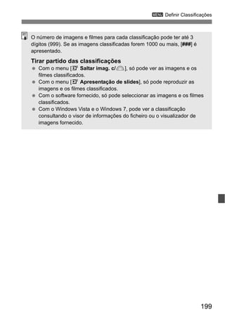 199
3 Definir Classificações
O número de imagens e filmes para cada classificação pode ter até 3
dígitos (999). Se as imagens classificadas forem 1000 ou mais, [###] é
apresentado.
Tirar partido das classificações
Com o menu [4 Saltar imag. c/6], só pode ver as imagens e os
filmes classificados.
Com o menu [4 Apresentação de slides], só pode reproduzir as
imagens e os filmes classificados.
Com o software fornecido, só pode seleccionar as imagens e os filmes
classificados.
Com o Windows Vista e o Windows 7, pode ver a classificação
consultando o visor de informações do ficheiro ou o visualizador de
imagens fornecido.
 