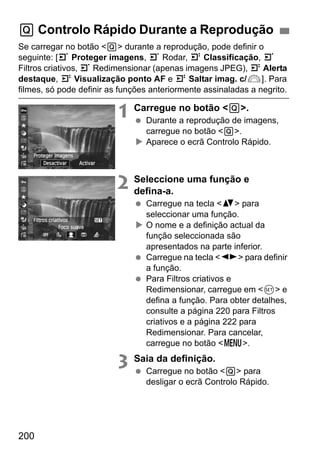 200
Se carregar no botão <Q> durante a reprodução, pode definir o
seguinte: [3 Proteger imagens, 3 Rodar, 4 Classificação, 3
Filtros criativos, 3 Redimensionar (apenas imagens JPEG), 4 Alerta
destaque, 4 Visualização ponto AF e 4 Saltar imag. c/6]. Para
filmes, só pode definir as funções anteriormente assinaladas a negrito.
1 Carregue no botão <Q>.
Durante a reprodução de imagens,
carregue no botão <Q>.
Aparece o ecrã Controlo Rápido.
2 Seleccione uma função e
defina-a.
Carregue na tecla <V> para
seleccionar uma função.
O nome e a definição actual da
função seleccionada são
apresentados na parte inferior.
Carregue na tecla <U> para definir
a função.
Para Filtros criativos e
Redimensionar, carregue em <0> e
defina a função. Para obter detalhes,
consulte a página 220 para Filtros
criativos e a página 222 para
Redimensionar. Para cancelar,
carregue no botão <M>.
3 Saia da definição.
Carregue no botão <Q> para
desligar o ecrã Controlo Rápido.
Q Controlo Rápido Durante a Reprodução
 