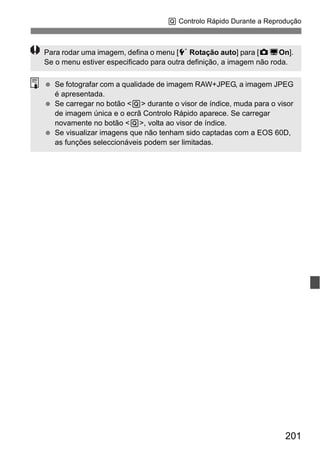 201
Q Controlo Rápido Durante a Reprodução
Para rodar uma imagem, defina o menu [5 Rotação auto] para [zDOn].
Se o menu estiver especificado para outra definição, a imagem não roda.
Se fotografar com a qualidade de imagem RAW+JPEG, a imagem JPEG
é apresentada.
Se carregar no botão <Q> durante o visor de índice, muda para o visor
de imagem única e o ecrã Controlo Rápido aparece. Se carregar
novamente no botão <Q>, volta ao visor de índice.
Se visualizar imagens que não tenham sido captadas com a EOS 60D,
as funções seleccionáveis podem ser limitadas.
 