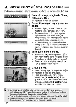 206
Pode editar a primeira e última cenas de um filme em incrementos de 1 seg.
1 No ecrã de reprodução de filmes,
seleccione [X].
Aparece o ecrã de edição.
2 Especifique a parte que pretende
editar.
Seleccione [U] (Cortar o início) ou [V]
(Cortar o fim) e carregue em <0>.
Carregue na tecla <U> para avançar
rapidamente ou rode o selector <5>
(fotograma seguinte) para especificar a parte
que pretende editar e carregue em <0>.
Após decidir que parte pretende editar,
carregue em <0>. O que permanece é
a parte realçada a azul na parte superior
do ecrã.
3 Verifique o filme editado.
Seleccione [7] e carregue em <0>
para reproduzir a parte realçada a azul.
Para alterar a edição, volte ao passo 2.
Para cancelar a edição, seleccione
[2] e carregue em <0>.
4 Grave o filme.
Seleccione [W] e carregue em <0>.
Aparece o ecrã de gravação.
Para gravá-lo como novo filme,
seleccione [Novo ficheiro]. Para
gravar e substituir o ficheiro de vídeo
original, seleccione [Substituir]. Em
seguida, carregue em <0>.
X Editar a Primeira e Última Cenas do Filme
Uma vez que a edição é feita em incrementos de 1 seg. (posição
indicada por um [X]), a posição exacta onde o filme é editado pode ser
ligeiramente diferente da posição especificada.
Se o cartão não tiver espaço suficiente, não é possível seleccionar [Novo ficheiro].
Estão disponíveis mais funções de edição de filmes com o
ZoomBrowser EX/ImageBrowser (software fornecido).
 