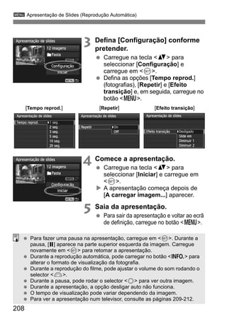 208
3 Apresentação de Slides (Reprodução Automática)
3 Defina [Configuração] conforme
pretender.
Carregue na tecla <V> para
seleccionar [Configuração] e
carregue em <0>.
Defina as opções [Tempo reprod.]
(fotografias), [Repetir] e [Efeito
transição] e, em seguida, carregue no
botão <M>.
4 Comece a apresentação.
Carregue na tecla <V> para
seleccionar [Iniciar] e carregue em
<0>.
A apresentação começa depois de
[A carregar imagem...] aparecer.
5 Saia da apresentação.
Para sair da apresentação e voltar ao ecrã
de definição, carregue no botão <M>.
[Tempo reprod.] [Repetir] [Efeito transição]
Para fazer uma pausa na apresentação, carregue em <0>. Durante a
pausa, [G] aparece na parte superior esquerda da imagem. Carregue
novamente em <0> para retomar a apresentação.
Durante a reprodução automática, pode carregar no botão <B> para
alterar o formato de visualização da fotografia.
Durante a reprodução do filme, pode ajustar o volume do som rodando o
selector <6>.
Durante a pausa, pode rodar o selector <5> para ver outra imagem.
Durante a apresentação, a opção desligar auto não funciona.
O tempo de visualização pode variar dependendo da imagem.
Para ver a apresentação num televisor, consulte as páginas 209-212.
 