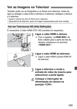 209
Também pode ver as fotografias e os filmes num televisor. Antes de
ligar ou desligar o cabo entre a câmara e a televisor, desligue a câmara
e o televisor.
* Ajuste o volume de som do filme com o televisor.
* Dependendo do televisor, parte da imagem apresentada pode ficar cortada.
É necessário o Cabo HDMI HTC-100 (vendido em separado).
1 Ligue o cabo HDMI à câmara.
Com o logótipo <dHDMI MINI> da
ficha voltado para a parte de trás da
câmara, introduza-a no terminal
<D>.
2 Ligue o cabo HDMI ao televisor.
Ligue o cabo HDMI à porta HDMI IN
do televisor.
3 Ligue o televisor e mude a
entrada de vídeo do mesmo para
seleccionar a porta ligada.
4 Coloque o interruptor de
alimentação da câmara na
posição <1>.
Ver as Imagens no Televisor
Ver em Televisores HD (Alta Definição)
 