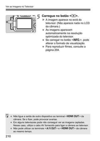 210
Ver as Imagens no Televisor
5 Carregue no botão <x>.
A imagem aparece no ecrã do
televisor. (Não aparece nada no LCD
da câmara.)
As imagens aparecem
automaticamente na resolução
optimizada do televisor.
Se carregar no botão <B>, pode
alterar o formato de visualização.
Para reproduzir filmes, consulte a
página 204.
Não ligue a saída de outro dispositivo ao terminal <D> da
câmara. Se o fizer, pode provocar avarias.
Em alguns televisores pode não conseguir ver as imagens captadas.
Nesse caso, utilize o cabo AV fornecido para ligar a câmara ao televisor.
Não pode utilizar os terminais <q> e <D> da câmara
ao mesmo tempo.
 