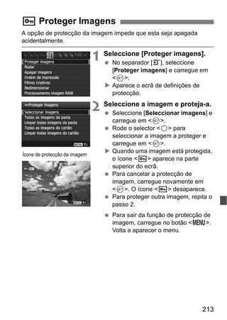 213
A opção de protecção da imagem impede que esta seja apagada
acidentalmente.
1 Seleccione [Proteger imagens].
No separador [3], seleccione
[Proteger imagens] e carregue em
<0>.
Aparece o ecrã de definições de
protecção.
2 Seleccione a imagem e proteja-a.
Seleccione [Seleccionar imagens] e
carregue em <0>.
Rode o selector <5> para
seleccionar a imagem a proteger e
carregue em <0>.
Quando uma imagem está protegida,
o ícone <K> aparece na parte
superior do ecrã.
Para cancelar a protecção de
imagem, carregue novamente em
<0>. O ícone <K> desaparece.
Para proteger outra imagem, repita o
passo 2.
Para sair da função de protecção de
imagem, carregue no botão <M>.
Volta a aparecer o menu.
K Proteger Imagens
Ícone de protecção de imagem
 