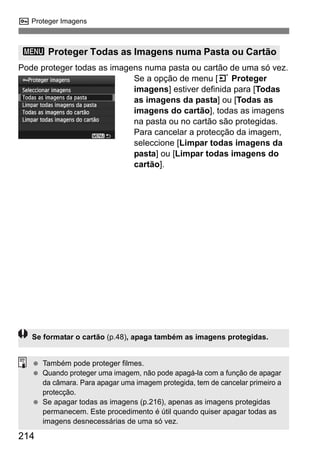 214
K Proteger Imagens
Pode proteger todas as imagens numa pasta ou cartão de uma só vez.
Se a opção de menu [3 Proteger
imagens] estiver definida para [Todas
as imagens da pasta] ou [Todas as
imagens do cartão], todas as imagens
na pasta ou no cartão são protegidas.
Para cancelar a protecção da imagem,
seleccione [Limpar todas imagens da
pasta] ou [Limpar todas imagens do
cartão].
3 Proteger Todas as Imagens numa Pasta ou Cartão
Se formatar o cartão (p.48), apaga também as imagens protegidas.
Também pode proteger filmes.
Quando proteger uma imagem, não pode apagá-la com a função de apagar
da câmara. Para apagar uma imagem protegida, tem de cancelar primeiro a
protecção.
Se apagar todas as imagens (p.216), apenas as imagens protegidas
permanecem. Este procedimento é útil quando quiser apagar todas as
imagens desnecessárias de uma só vez.
 