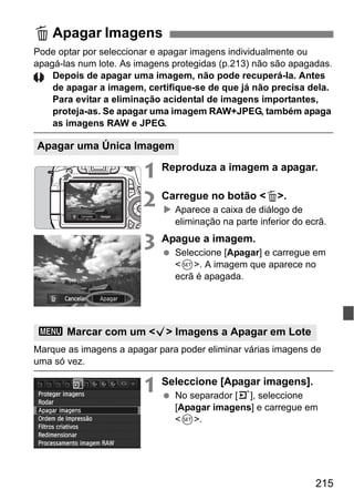 215
Pode optar por seleccionar e apagar imagens individualmente ou
apagá-las num lote. As imagens protegidas (p.213) não são apagadas.
Depois de apagar uma imagem, não pode recuperá-la. Antes
de apagar a imagem, certifique-se de que já não precisa dela.
Para evitar a eliminação acidental de imagens importantes,
proteja-as. Se apagar uma imagem RAW+JPEG, também apaga
as imagens RAW e JPEG.
1 Reproduza a imagem a apagar.
2 Carregue no botão <L>.
Aparece a caixa de diálogo de
eliminação na parte inferior do ecrã.
3 Apague a imagem.
Seleccione [Apagar] e carregue em
<0>. A imagem que aparece no
ecrã é apagada.
Marque as imagens a apagar para poder eliminar várias imagens de
uma só vez.
1 Seleccione [Apagar imagens].
No separador [3], seleccione
[Apagar imagens] e carregue em
<0>.
L Apagar Imagens
Apagar uma Única Imagem
3 Marcar com um <X> Imagens a Apagar em Lote
 