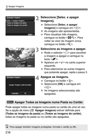 216
L Apagar Imagens
2 Seleccione [Selec. e apagar
imagens].
Seleccione [Selec. e apagar
imagens] e carregue em <0>.
As imagens são apresentadas.
Para visualizar três imagens,
carregue no botão <I>. Para
voltar ao visor de imagem única,
carregue no botão <u>.
3 Seleccione as imagens a apagar.
Rode o selector <5> para escolher
a imagem a apagar e carregue na
tecla <V>.
Aparece um <X> no canto superior
esquerdo.
Para seleccionar as outras imagens
que pretende apagar, repita o passo 3.
4 Apague as imagens.
Carregue no botão <L>.
Seleccione [OK] e carregue em
<0>.
As imagens seleccionadas são
apagadas.
Pode apagar todas as imagens numa pasta ou cartão de uma só vez.
Se a opção de menu [3 Apagar imagens] estiver definida para
[Todas as imagens da pasta] ou [Todas as imagens do cartão],
todas as imagens na pasta ou no cartão são apagadas.
3 Apagar Todas as Imagens numa Pasta ou Cartão
Para apagar também imagens protegidas, formate o cartão (p.48).
 
