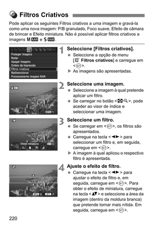220
Pode aplicar os seguintes Filtros criativos a uma imagem e gravá-la
como uma nova imagem: P/B granulado, Foco suave, Efeito de câmara
de brincar e Efeito miniatura. Não é possível aplicar filtros criativos a
imagens 41 e 61.
1 Seleccione [Filtros criativos].
Seleccione a opção de menu
[3 Filtros criativos] e carregue em
<0>.
As imagens são apresentadas.
2 Seleccione uma imagem.
Seleccione a imagem à qual pretende
aplicar um filtro.
Se carregar no botão <I>, pode
aceder ao visor de índice e
seleccionar uma imagem.
3 Seleccione um filtro.
Se carregar em <0>, os filtros são
apresentados.
Carregue na tecla <U> para
seleccionar um filtro e, em seguida,
carregue em <0>.
A imagem à qual aplicou o respectivo
filtro é apresentada.
4 Ajuste o efeito de filtro.
Carregue na tecla <U> para
ajustar o efeito de filtro e, em
seguida, carregue em <0>. Para
obter o efeito de miniatura, carregue
na tecla <V> e seleccione a área da
imagem (dentro da moldura branca)
que pretende tornar mais nítida. Em
seguida, carregue em <0>.
Filtros Criativos
 