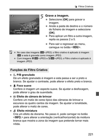 221
Filtros Criativos
5 Grave a imagem.
Seleccione [OK] para gravar a
imagem.
Anote a pasta de destino e o número
do ficheiro de imagem e seleccione
[OK].
Para aplicar um filtro a outra imagem,
repita os passos 2 a 5.
Para sair e regressar ao menu,
carregue no botão <M>.
P/B granulado
Dá um efeito granulado à imagem e esta passa a ser a preto e
branco. Se ajustar o contraste, pode alterar o efeito preto e branco.
Foco suave
Confere à imagem um aspecto suave. Se ajustar a desfocagem,
pode alterar o grau de suavidade.
Efeito de câmara de brincar
Confere um matiz de cores típico das câmaras de brincar e
escurece os quatro cantos da imagem. Se ajustar a tonalidade,
pode alterar o matiz de cores.
Efeito miniatura
Cria um efeito de diorama. No passo 4, pode carregar no botão
<B> para alterar a orientação (vertical/horizontal) da moldura
branca que mostra a zona da imagem que pretende tornar mais
nítida.
Funções do Filtro Criativo
No caso das imagens 1+JPEG, o filtro criativo é aplicado à imagem
1 e esta é gravada como imagem JPEG.
Com imagens 41+JPEG e 61+JPEG, o Filtro criativo é aplicado à
imagem JPEG.
 
