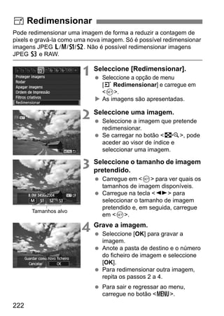 222
Pode redimensionar uma imagem de forma a reduzir a contagem de
pixels e gravá-la como uma nova imagem. Só é possível redimensionar
imagens JPEG 3/4/a/b. Não é possível redimensionar imagens
JPEG c e RAW.
1 Seleccione [Redimensionar].
Seleccione a opção de menu
[3 Redimensionar] e carregue em
<0>.
As imagens são apresentadas.
2 Seleccione uma imagem.
Seleccione a imagem que pretende
redimensionar.
Se carregar no botão <I>, pode
aceder ao visor de índice e
seleccionar uma imagem.
3 Seleccione o tamanho de imagem
pretendido.
Carregue em <0> para ver quais os
tamanhos de imagem disponíveis.
Carregue na tecla <U> para
seleccionar o tamanho de imagem
pretendido e, em seguida, carregue
em <0>.
4 Grave a imagem.
Seleccione [OK] para gravar a
imagem.
Anote a pasta de destino e o número
do ficheiro de imagem e seleccione
[OK].
Para redimensionar outra imagem,
repita os passos 2 a 4.
Para sair e regressar ao menu,
carregue no botão <M>.
S Redimensionar
Tamanhos alvo
 