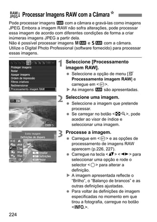 224
Pode processar imagens 1 com a câmara e gravá-las como imagens
JPEG. Embora a imagem RAW não sofra alterações, pode processar
essa imagem de acordo com diferentes condições de forma a criar
inúmeras imagens JPEG a partir dela.
Não é possível processar imagens 41 e 61 com a câmara.
Utilize o Digital Photo Professional (software fornecido) para processar
essas imagens.
1 Seleccione [Processamento
imagem RAW].
Seleccione a opção de menu [3
Processamento imagem RAW] e
carregue em <0>.
As imagens 1 são apresentadas.
2 Seleccione uma imagem.
Seleccione a imagem que pretende
processar.
Se carregar no botão <I>, pode
aceder ao visor de índice e
seleccionar uma imagem.
3 Processe a imagem.
Carregue em <0> e as opções de
processamento de imagens RAW
aparecem (p.226, 227).
Carregue na tecla <V> <U> para
seleccionar uma opção e rode o
selector <5> para alterar a
definição.
A imagem apresentada reflecte o
“Brilho”, o “Balanço de brancos” e as
outras definições ajustadas.
Para voltar às definições de imagem
especificadas no momento em que
tirou a fotografia, carregue no botão
<B>.
R Processar Imagens RAW com a CâmaraN
 