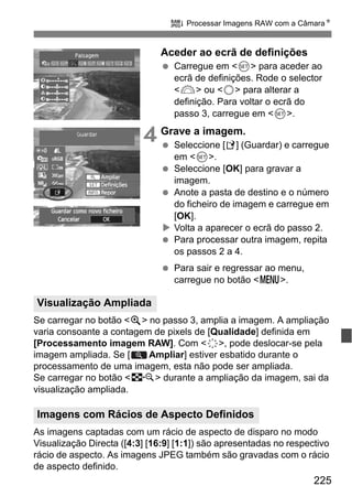 225
R Processar Imagens RAW com a CâmaraN
Aceder ao ecrã de definições
Carregue em <0> para aceder ao
ecrã de definições. Rode o selector
<6> ou <5> para alterar a
definição. Para voltar o ecrã do
passo 3, carregue em <0>.
4 Grave a imagem.
Seleccione [W] (Guardar) e carregue
em <0>.
Seleccione [OK] para gravar a
imagem.
Anote a pasta de destino e o número
do ficheiro de imagem e carregue em
[OK].
Volta a aparecer o ecrã do passo 2.
Para processar outra imagem, repita
os passos 2 a 4.
Para sair e regressar ao menu,
carregue no botão <M>.
Se carregar no botão <u> no passo 3, amplia a imagem. A ampliação
varia consoante a contagem de pixels de [Qualidade] definida em
[Processamento imagem RAW]. Com <9>, pode deslocar-se pela
imagem ampliada. Se [ Ampliar] estiver esbatido durante o
processamento de uma imagem, esta não pode ser ampliada.
Se carregar no botão <I> durante a ampliação da imagem, sai da
visualização ampliada.
As imagens captadas com um rácio de aspecto de disparo no modo
Visualização Directa ([4:3] [16:9] [1:1]) são apresentadas no respectivo
rácio de aspecto. As imagens JPEG também são gravadas com o rácio
de aspecto definido.
Visualização Ampliada
Imagens com Rácios de Aspecto Definidos
 